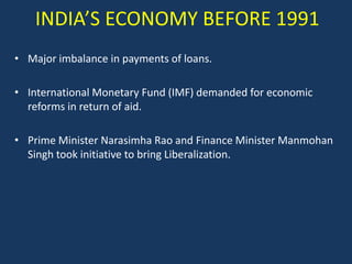 INDIA’S ECONOMY BEFORE 1991
• Major imbalance in payments of loans.

• International Monetary Fund (IMF) demanded for economic
  reforms in return of aid.

• Prime Minister Narasimha Rao and Finance Minister Manmohan
  Singh took initiative to bring Liberalization.
 