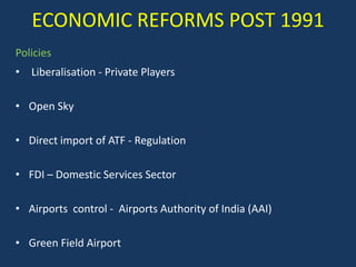 ECONOMIC REFORMS POST 1991
Policies
• Liberalisation - Private Players

• Open Sky

• Direct import of ATF - Regulation

• FDI – Domestic Services Sector

• Airports control - Airports Authority of India (AAI)

• Green Field Airport
 