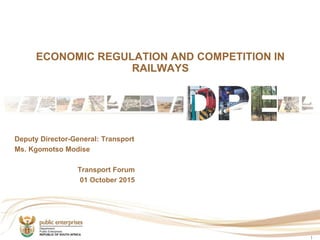 ECONOMIC REGULATION AND COMPETITION IN
RAILWAYS
1
Deputy Director-General: Transport
Ms. Kgomotso Modise
Transport Forum
01 October 2015
 