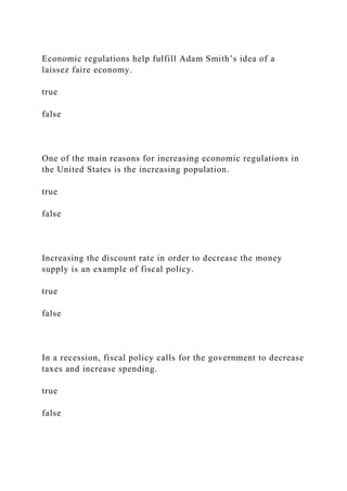 Economic regulations help fulfill Adam Smith’s idea of a
laissez faire economy.
true
false
One of the main reasons for increasing economic regulations in
the United States is the increasing population.
true
false
Increasing the discount rate in order to decrease the money
supply is an example of fiscal policy.
true
false
In a recession, fiscal policy calls for the government to decrease
taxes and increase spending.
true
false
 