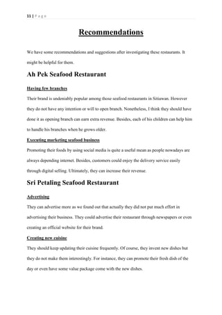 11 | P a g e
Recommendations
We have some recommendations and suggestions after investigating these restaurants. It
might be helpful for them.
Ah Pek Seafood Restaurant
Having few branches
Their brand is undeniably popular among those seafood restaurants in Sitiawan. However
they do not have any intention or will to open branch. Nonetheless, I think they should have
done it as opening branch can earn extra revenue. Besides, each of his children can help him
to handle his branches when he grows older.
Executing marketing seafood business
Promoting their foods by using social media is quite a useful mean as people nowadays are
always depending internet. Besides, customers could enjoy the delivery service easily
through digital selling. Ultimately, they can increase their revenue.
Sri Petaling Seafood Restaurant
Advertising
They can advertise more as we found out that actually they did not put much effort in
advertising their business. They could advertise their restaurant through newspapers or even
creating an official website for their brand.
Creating new cuisine
They should keep updating their cuisine frequently. Of course, they invent new dishes but
they do not make them interestingly. For instance, they can promote their fresh dish of the
day or even have some value package come with the new dishes.
 