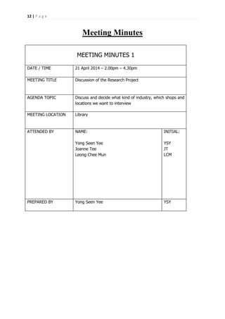 12 | P a g e
Meeting Minutes
MEETING MINUTES 1
DATE / TIME 21 April 2014 – 2.00pm – 4.30pm
MEETING TITLE Discussion of the Research Project
AGENDA TOPIC Discuss and decide what kind of industry, which shops and
locations we want to interview
MEETING LOCATION Library
ATTENDED BY NAME:
Yong Seen Yee
Joanne Tee
Leong Chee Mun
INITIAL:
YSY
JT
LCM
PREPARED BY Yong Seen Yee YSY
 