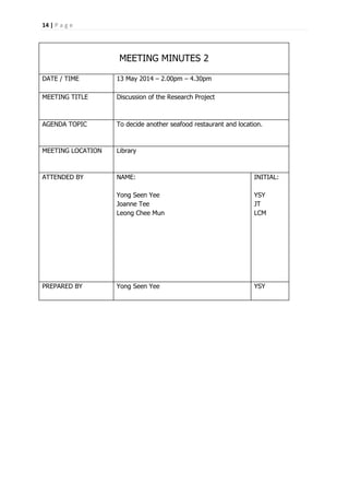 14 | P a g e
MEETING MINUTES 2
DATE / TIME 13 May 2014 – 2.00pm – 4.30pm
MEETING TITLE Discussion of the Research Project
AGENDA TOPIC To decide another seafood restaurant and location.
MEETING LOCATION Library
ATTENDED BY NAME:
Yong Seen Yee
Joanne Tee
Leong Chee Mun
INITIAL:
YSY
JT
LCM
PREPARED BY Yong Seen Yee YSY
 