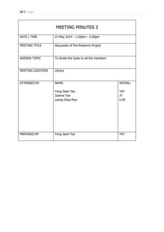 16 | P a g e
MEETING MINUTES 3
DATE / TIME 21 May 2014 – 1.00pm – 5.00pm
MEETING TITLE Discussion of the Research Project
AGENDA TOPIC To divide the tasks to all the members
MEETING LOCATION Library
ATTENDED BY NAME:
Yong Seen Yee
Joanne Tee
Leong Chee Mun
INITIAL:
YSY
JT
LCM
PREPARED BY Yong Seen Yee YSY
 