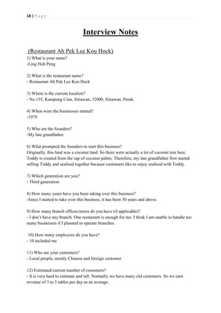 18 | P a g e
Interview Notes
(Restaurant Ah Pek Lee Kou Hock)
1) What is your name?
-Ling Hoh Peng
2) What is the restaurant name?
- Restaurant Ah Pek Lee Kou Hock
3) Where is the current location?
- No.135, Kampung Cina, Sitiawan, 32000, Sitiawan, Perak.
4) When were the businesses started?
-1979
5) Who are the founders?
-My late grandfather
6) What prompted the founders to start this business?
Originally, this land was a coconut land. So there were actually a lot of coconut tree here.
Toddy is created from the sap of coconut palms. Therefore, my late grandfather first started
selling Toddy and seafood together because customers like to enjoy seafood with Toddy.
7) Which generation are you?
- Third generation
8) How many years have you been taking over this business?
-Since I started to take over this business, it has been 30 years and above.
9) How many branch offices/stores do you have (if applicable)?
- I don’t have any branch. One restaurant is enough for me. I think I am unable to handle too
many businesses if I planned to operate branches.
10) How many employees do you have?
- 10 included me
11) Who are your customers?
- Local people, mostly Chinese and foreign customer
12) Estimated current number of customers?
- It is very hard to estimate and tell. Normally we have many old customers. So we earn
revenue of 3 to 5 tables per day as an average.
 