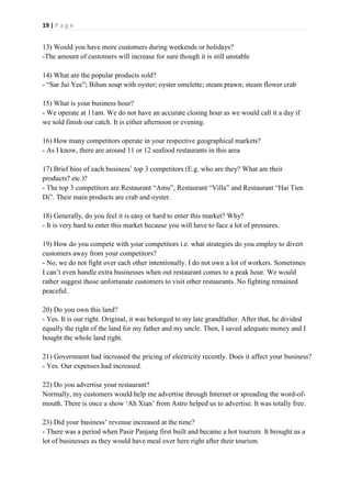 19 | P a g e
13) Would you have more customers during weekends or holidays?
-The amount of customers will increase for sure though it is still unstable
14) What are the popular products sold?
- “Sar Jui Yee”; Bihun soup with oyster; oyster omelette; steam prawn; steam flower crab
15) What is your business hour?
- We operate at 11am. We do not have an accurate closing hour as we would call it a day if
we sold finish our catch. It is either afternoon or evening.
16) How many competitors operate in your respective geographical markets?
- As I know, there are around 11 or 12 seafood restaurants in this area
17) Brief bios of each business’ top 3 competitors (E.g. who are they? What are their
products? etc.)?
- The top 3 competitors are Restaurant “Amu”, Restaurant “Villa” and Restaurant “Hai Tien
Di”. Their main products are crab and oyster.
18) Generally, do you feel it is easy or hard to enter this market? Why?
- It is very hard to enter this market because you will have to face a lot of pressures.
19) How do you compete with your competitors i.e. what strategies do you employ to divert
customers away from your competitors?
- No, we do not fight over each other intentionally. I do not own a lot of workers. Sometimes
I can’t even handle extra businesses when out restaurant comes to a peak hour. We would
rather suggest those unfortunate customers to visit other restaurants. No fighting remained
peaceful.
20) Do you own this land?
- Yes. It is our right. Original, it was belonged to my late grandfather. After that, he divided
equally the right of the land for my father and my uncle. Then, I saved adequate money and I
bought the whole land right.
21) Government had increased the pricing of electricity recently. Does it affect your business?
- Yes. Our expenses had increased.
22) Do you advertise your restaurant?
Normally, my customers would help me advertise through Internet or spreading the word-of-
mouth. There is once a show ‘Ah Xian’ from Astro helped us to advertise. It was totally free.
23) Did your business’ revenue increased at the time?
- There was a period when Pasir Panjang first built and became a hot tourism. It brought us a
lot of businesses as they would have meal over here right after their tourism.
 