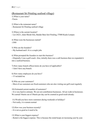 21 | P a g e
(Restaurant Sri Petaling seafood village)
1) What is your name?
-Tracia
2) What is the restaurant name?
- Restaurant Sri Petaling seafood village
3) Where is the current location?
- Lot 24221, Jalan Merah Silu, Bandar Baru Seri Petaling, 57000 Kuala Lumpur.
4) When were the businesses started?
-1999
5) Who are the founders?
- My husband and I. It is a couple jobs
6) What prompted the founders to start this business?
- Originally I was a golf coach. Also, initially there was a café business then we expanded it
into a seafood business.
7) How many branch offices/stores do you have (if applicable)?
- I don’t have any branch.
8) How many employees do you have?
- 15 included me
9) Who are your customers?
- Most of our customers are fixed customers who are also visiting our golf court regularly
10) Estimated current number of customers?
- It is very hard to estimate. We are not contribution businesses. All are walk-in businesses.
We earned 10units out of 30units per day can be counted as good result already.
11) Would you have more customers during weekends or holidays?
- Not really, it is remain normal
12) How was your business recently?
- It is not as good as it used to be.
13) What is your biggest expense?
- Rental is the biggest expense. This is because the rental keeps on increasing year by year.
 
