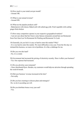 22 | P a g e
14) How much is your rental cost per month?
- Around 10K
15) What is your annual revenue?
- Around 45K
16) What are the popular products sold?
- Baked prawn with cheese; Baked crab with salted egg yolk; Fried vegetable with scallop;
ginger fried chicken
17) How many competitors operate in your respective geographical markets?
- I am not sure about that but I know some famous restaurants around here are Restaurant
Soon Fatt; Kam Lun Tai Restaurant Sri Petaling and Restaurant Ye Look
18) Generally, do you feel it is easy or hard to enter this market? Why?
- It is very hard to enter this market. We meet difficulties every year. From the first day we
initiated this business, we meet a lot of problems. It is like a challenge for me.
19) Do you own this land?
- No, it is a rental.
20) Government had increased the pricing of electricity recently. Does it affect your business?
- Yes. Our expenses had increased.
21) Do you advertise your restaurant?
- I have distributed flyers. Besides, my customers would help me advertise through spreading
the word-of-mouth.
22) Did your business’ revenue increased at the time?
- Not really
23) Do you have meetings to discuss plans and strategies?
-No. we do it according our will.
24) Do you distribute bonus every year end?
- Yes.
 