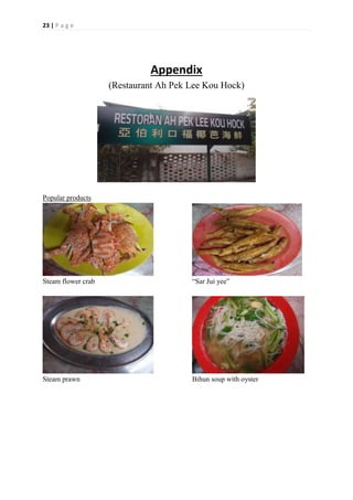 23 | P a g e
Appendix
(Restaurant Ah Pek Lee Kou Hock)
Popular products
Steam flower crab “Sar Jui yee”
Steam prawn Bihun soup with oyster
 