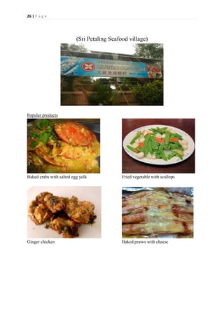 26 | P a g e
(Sri Petaling Seafood village)
Popular products
Baked crabs with salted egg yolk Fried vegetable with scallops
Ginger chicken Baked prawn with cheese
 