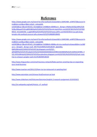 29 | P a g e
Reference
https://www.google.com.my/search?q=villa+seafood+sitiawan&rlz=1W4CHBA_enMY572&source=ln
ms&tbm=isch&sa=X&ei=uGaIU_rsAceykAX-
xoGACQ&sqi=2&ved=0CAcQ_AUoAg&biw=1438&bih=684#facrc=_&imgrc=HNj4ieJ1K3QsUM%253A
%3Bur96kwpH7cEmqM%3Bhttp%253A%252F%252Ffarm4.staticflickr.com%252F3811%252F107269
08313_811eb81456_o.jpg%3Bhttp%253A%252F%252Fwww.j2kfm.com%252F2013-tua-pek-kong-
temple-villa-seafood-coconut-jelly-sitiawan%252F%3B608%3B405
https://www.google.com.my/search?q=villa+seafood+sitiawan&rlz=1W4CHBA_enMY572&source=ln
ms&tbm=isch&sa=X&ei=uGaIU_rsAceykAX-
xoGACQ&sqi=2&ved=0CAcQ_AUoAg&biw=1438&bih=684#q=ah+mu+seafood+sitiawan&tbm=isch&f
acrc=_&imgdii=_&imgrc=wxK_MC7TtLXnRM%253A%3B1Rf_q0yS2Wy-
QM%3Bhttp%253A%252F%252F2.bp.blogspot.com%252F--
q0ItQBIR4w%252FUPvvdpj5m5I%252FAAAAAAAAIXQ%252FBRm54zhBDG0%252Fs320%252FIMG_4
522.JPG%3Bhttp%253A%252F%252Fpurplesdiary.blogspot.com%252F2013%252F01%252Fyet-road-
trip-to-sitiawan-pangkor-ipoh.html%3B240%3B320
http://www.theguardian.com/small-business-network/fedex-partner-zone/top-tips-on-expanding-
your-small-business
http://www.isaactan.net/2011/12/kam-lun-tai-restaurant-sri-petaling.html
http://www.eatonlylar.com/chinese-food/restoran-ye-look
http://www.slideshare.net/fullscreen/kaisintan/english-2-research-assignment-31191916/1
http://en.wikipedia.org/wiki/History_of_seafood
 