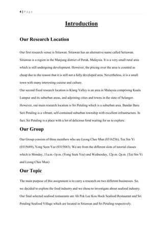 4 | P a g e
Introduction
Our Research Location
Our first research venue is Sitiawan. Sitiawan has an alternative name called Setiawan.
Sitiawan is a region in the Manjung district of Perak, Malaysia. It is a very small rural area
which is still undergoing development. However, the pricing over the area is counted as
cheap due to the reason that it is still not a fully developed area. Nevertheless, it is a small
town with many interesting cuisine and culture.
Our second fixed research location is Klang Valley is an area in Malaysia comprising Kuala
Lumpur and its suburban areas, and adjoining cities and towns in the state of Selangor.
However, our main research location is Sri Petaling which is a suburban area. Bandar Baru
Seri Petaling is a vibrant, self-contained suburban township with excellent infrastructure. In
fact, Sri Petaling is a place with a lot of delicious food waiting for us to explore.
Our Group
Our Group consists of three members who are Leong Chee Mun (0316256), Tee Sin Yi
(0315689), Yong Seen Yee (0315883). We are from the different slots of tutorial classes
which is Monday, 11a.m.-1p.m. (Yong Seen Yee) and Wednesday, 12p.m.-2p.m. (Tee Sin Yi
and Leong Chee Mun)
Our Topic
The main purpose of this assignment is to carry a research on two different businesses. So,
we decided to explore the food industry and we chose to investigate about seafood industry.
Our final selected seafood restaurants are Ah Pek Lee Kou Hock Seafood Restaurant and Sri
Petaling Seafood Village which are located in Sitiawan and Sri Petaling respectively.
 