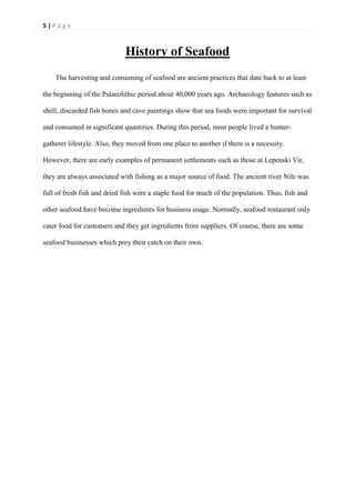 5 | P a g e
History of Seafood
The harvesting and consuming of seafood are ancient practices that date back to at least
the beginning of the Palaeolithic period about 40,000 years ago. Archaeology features such as
shell, discarded fish bones and cave paintings show that sea foods were important for survival
and consumed in significant quantities. During this period, most people lived a hunter-
gatherer lifestyle. Also, they moved from one place to another if there is a necessity.
However, there are early examples of permanent settlements such as those at Lepenski Vir,
they are always associated with fishing as a major source of food. The ancient river Nile was
full of fresh fish and dried fish were a staple food for much of the population. Thus, fish and
other seafood have become ingredients for business usage. Normally, seafood restaurant only
cater food for customers and they get ingredients from suppliers. Of course, there are some
seafood businesses which prey their catch on their own.
 