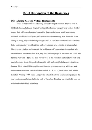 6 | P a g e
Brief Description of the Businesses
(Sri Petaling Seafood Village Restaurant)
Tracia is the founder of Sri Petaling Seafood Village Restaurant. She was born in
1962 in Belakong, Selangor. Originally, she and her husband was golf lover so they decided
to start their golf course business. Meanwhile, they found a jungle which is the current
address is suitable to develop as a golf course so they went to apply from the owner. After
setting all things, they started their golfing business in year 1999 with her husband’s brother.
In the same year, they considered that seafood restaurant have potential in future market.
Therefore, they had decided to exploit the land beside golf course since they can look after
two businesses at the same time. Now, they have hired 16 people in restaurant and Tracia will
be there every 9am – 5pm. The most popular food in this restaurant are baked crab with salty
egg yolk, ginger friend chicken, fried vegetable with scallop and baked prawn with cheese.
Besides, this is a halal Chinese cuisine establishment, which means there will be no pork
served in this restaurant. This restaurant is located at Lot 24221, Jalan Merah Silu, Bandar
Baru Seri Petaling, 57000 Kuala Lumpur. It is actually located at an unassuming spot, on the
road running somewhat parallel to the back of Carrefour. The place was brightly lit, open air
and already nicely filled with diners.
 