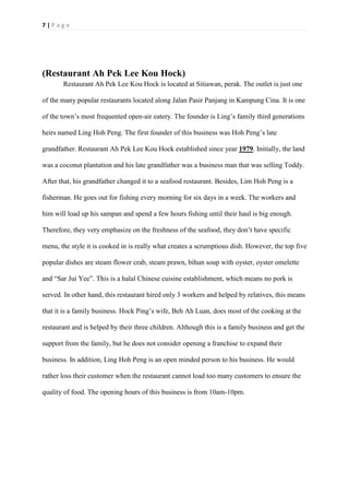 7 | P a g e
(Restaurant Ah Pek Lee Kou Hock)
Restaurant Ah Pek Lee Kou Hock is located at Sitiawan, perak. The outlet is just one
of the many popular restaurants located along Jalan Pasir Panjang in Kampung Cina. It is one
of the town’s most frequented open-air eatery. The founder is Ling’s family third generations
heirs named Ling Hoh Peng. The first founder of this business was Hoh Peng’s late
grandfather. Restaurant Ah Pek Lee Kou Hock established since year 1979. Initially, the land
was a coconut plantation and his late grandfather was a business man that was selling Toddy.
After that, his grandfather changed it to a seafood restaurant. Besides, Lim Hoh Peng is a
fisherman. He goes out for fishing every morning for six days in a week. The workers and
him will load up his sampan and spend a few hours fishing until their haul is big enough.
Therefore, they very emphasize on the freshness of the seafood, they don’t have specific
menu, the style it is cooked in is really what creates a scrumptious dish. However, the top five
popular dishes are steam flower crab, steam prawn, bihun soup with oyster, oyster omelette
and “Sar Jui Yee”. This is a halal Chinese cuisine establishment, which means no pork is
served. In other hand, this restaurant hired only 3 workers and helped by relatives, this means
that it is a family business. Hock Ping’s wife, Beh Ah Luan, does most of the cooking at the
restaurant and is helped by their three children. Although this is a family business and get the
support from the family, but he does not consider opening a franchise to expand their
business. In addition, Ling Hoh Peng is an open minded person to his business. He would
rather loss their customer when the restaurant cannot load too many customers to ensure the
quality of food. The opening hours of this business is from 10am-10pm.
 