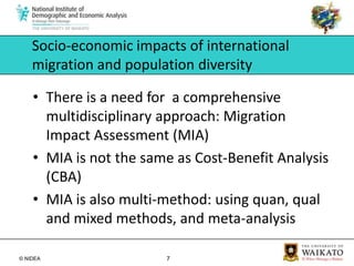 Socio-economic impacts of international migration and population diversityThere is a need for  a comprehensive multidisciplinary approach: Migration Impact Assessment (MIA)MIA is not the same as Cost-Benefit Analysis (CBA)MIA is also multi-method: using quan, qual and mixed methods, and meta-analysis