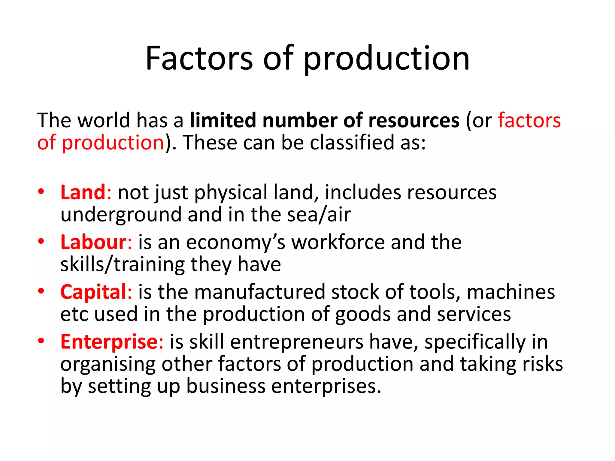 Factors of production 
The world has a limited number of resources (or factors 
of production). These can be classified as: 
• Land: not just physical land, includes resources 
underground and in the sea/air 
• Labour: is an economy’s workforce and the 
skills/training they have 
• Capital: is the manufactured stock of tools, machines 
etc used in the production of goods and services 
• Enterprise: is skill entrepreneurs have, specifically in 
organising other factors of production and taking risks 
by setting up business enterprises. 
 
