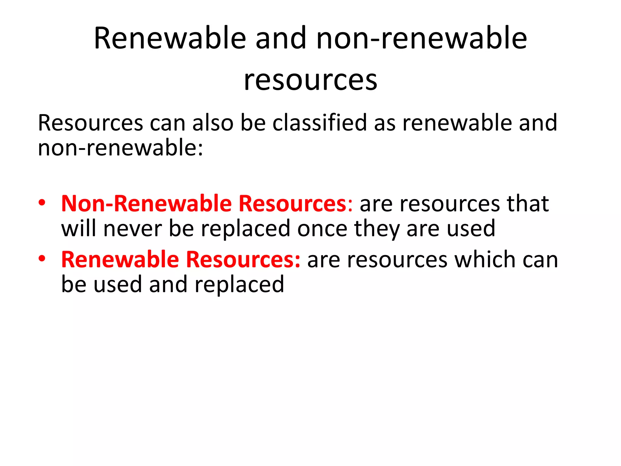 Renewable and non-renewable 
resources 
Resources can also be classified as renewable and 
non-renewable: 
• Non-Renewable Resources: are resources that 
will never be replaced once they are used 
• Renewable Resources: are resources which can 
be used and replaced 
 