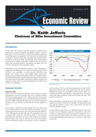 Bifm Economic Review                                                                                       2nd Quarter 2010




                                                                Economic Review
                                           Dr. Keith Jefferis
                Chairman of Bifm Investment Committee


Introduction

As we reach the mid-point of 2010, economic conditions have                                       Figure 1: Annual GDP Growth
continued to improve alongside the global economic recovery.               20%
GDP data for the first quarter of 2010 show healthy growth as
the mining sector has recovered. There has been an improvement             15%
in exports as diamond sales have improved, with diamond prices             10%
recovering to pre-crisis levels. Domestically, bank credit growth           5%
has returned to healthy levels with a welcome focus on business            0%
rather than household lending. And despite the global crisis and
recession, employment has continued to grow.                              -10%
                                                                          -15%
Nevertheless, these developments should not be interpreted as             -20%
suggesting that Botswana has survived the global financial and            -25%
economic crisis unscathed, or that economic difficulties have
passed. The country has a large budget deficit, government
                                                                          -30%
borrowing has jumped, and the government’s net financial position                 2006             2007        2008        2009        2010
has deteriorated sharply. Global recovery will help to offset this, but
the fundamental fiscal problem resulting from adverse medium and                     Mining           Non-mining private sector     GDP
long-term trends, which has been exacerbated by the global crisis,
still has to be addressed.
                                                                          Source: CSO, Econsult


Economic Growth                                                           communications (10.2%), and social and personal services (9.4%).
                                                                          Agriculture boomed with 45% growth over the year to March,
Botswana GDP                                                              although the source of this growth is difficult to pin down as it
Data on real GDP for the first quarter of 2010 shows an overall           mostly emanated from the nebulous “other agriculture” sub-sector
improvement in economic growth. Over the 12 months to March               rather than crops or livestock. Government output was static, with
2010, the economy grew by 7.5% - the first time that the economy          growth of only 0.2%.
has shown positive growth over a 12 month period since the final
quarter of 2008. Although the data only cover the first quarter of        While reasonably encouraging, these data should, however, be
the year, this is in line with our forecasts for full year growth for     treated as tentative. Some of the numbers are questionable and
2010.                                                                     may well be revised in future, which could affect the level of
                                                                          economic growth recorded.
The recovery in growth has been largely driven by the mining
sector, which grew by 10.1% over the year to March. The non-              The latest data include revisions to 2009 GDP figures. These now
mining private sector did less well, with overall growth falling to       indicate that the Botswana economy contracted by only 3.7%
5.5%. Although this growth rate was still respectable, there was          in 2009, as compared to the 6.0% previously indicated. If this is
a mixed picture across the non-mining sector of the economy.              correct, Botswana experienced a less severe recession than some
Manufacturing contracted by 6.4%, while finance and business              of the large developed economies such as Germany, Italy, Japan
services output was more or less flat, with only 0.3% growth.             and the UK.
There was healthier growth in construction (10.3%), transport &
 