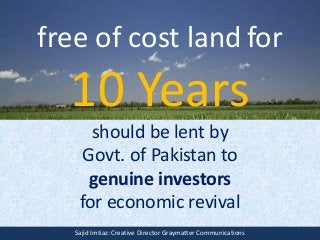 free of cost land for
10 Years
should be lent by
Govt. of Pakistan to
genuine investors
for economic revival
Sajid Imtiaz: Creative Director Graymatter Communications
 