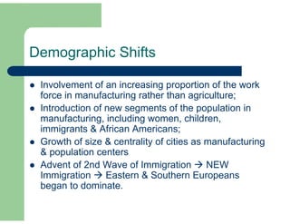 Demographic Shifts 
 Involvement of an increasing proportion of the work 
force in manufacturing rather than agriculture; 
 Introduction of new segments of the population in 
manufacturing, including women, children, 
immigrants & African Americans; 
 Growth of size & centrality of cities as manufacturing 
& population centers 
 Advent of 2nd Wave of Immigration  NEW 
Immigration  Eastern & Southern Europeans 
began to dominate. 
 
