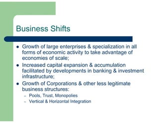 Business Shifts 
 Growth of large enterprises & specialization in all 
forms of economic activity to take advantage of 
economies of scale; 
 Increased capital expansion & accumulation 
facilitated by developments in banking & investment 
infrastructure; 
 Growth of Corporations & other less legitimate 
business structures: 
– Pools, Trust, Monopolies 
– Vertical & Horizontal Integration 
 