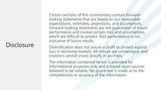 Certain sections of this commentary contain forward-
looking statements that are based on our reasonable
expectations, estimates, projections, and assumptions.
Forward-looking statements are not guarantees of future
performance and involve certain risks and uncertainties,
which are difficult to predict. Past performance is not
indicative of future results.
Diversification does not assure a profit or protect against
loss in declining markets. All indices are unmanaged, and
investors cannot invest directly in an index.
The information contained herein is provided for
informational purposes only and is based upon sources
believed to be reliable. No guarantee is made as to the
completeness or accuracy of the information.
Disclosure
 