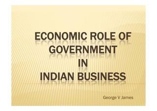 ECONOMIC ROLE OF
GOVERNMENT
IN
INDIAN BUSINESS
ECONOMIC ROLE OF
GOVERNMENT
IN
INDIAN BUSINESS
George V James
 