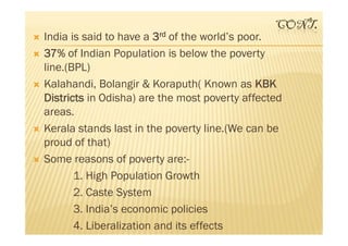 CONT.
 India is said to have a 3rd of the world’s poor.
 37% of Indian Population is below the poverty
line.(BPL)
 Kalahandi, Bolangir & Koraputh( Known as KBK
Districts in Odisha) are the most poverty affected
areas.
 Kerala stands last in the poverty line.(We can be
proud of that)
 Some reasons of poverty are:-
1. High Population Growth
2. Caste System
3. India’s economic policies
4. Liberalization and its effects
 India is said to have a 3rd of the world’s poor.
 37% of Indian Population is below the poverty
line.(BPL)
 Kalahandi, Bolangir & Koraputh( Known as KBK
Districts in Odisha) are the most poverty affected
areas.
 Kerala stands last in the poverty line.(We can be
proud of that)
 Some reasons of poverty are:-
1. High Population Growth
2. Caste System
3. India’s economic policies
4. Liberalization and its effects
 