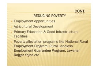 CONT.
REDUCING POVERTY
 Employment opportunities
 Agricultural Development
 Primary Education & Good Infrastructural
Facilities
 Poverty alleviation programs like National Rural
Employment Program, Rural Landless
Employment Guarantee Program, Jawahar
Rojgar Yojna etc
REDUCING POVERTY
 Employment opportunities
 Agricultural Development
 Primary Education & Good Infrastructural
Facilities
 Poverty alleviation programs like National Rural
Employment Program, Rural Landless
Employment Guarantee Program, Jawahar
Rojgar Yojna etc
 