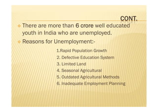 CONT.
 There are more than 6 crore well educated
youth in India who are unemployed.
 Reasons for Unemployment:-
1.Rapid Population Growth
2. Defective Education System
3. Limited Land
4. Seasonal Agricultural
5. Outdated Agricultural Methods
6. Inadequate Employment Planning
 There are more than 6 crore well educated
youth in India who are unemployed.
 Reasons for Unemployment:-
1.Rapid Population Growth
2. Defective Education System
3. Limited Land
4. Seasonal Agricultural
5. Outdated Agricultural Methods
6. Inadequate Employment Planning
 