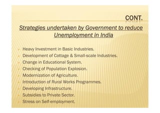 CONT.
Strategies undertaken by Government to reduce
Unemployment in India
 Heavy Investment in Basic Industries.
 Development of Cottage & Small-scale Industries.
 Change in Educational System.
 Checking of Population Explosion.
 Modernization of Agriculture.
 Introduction of Rural Works Programmes.
 Developing Infrastructure.
 Subsidies to Private Sector.
 Stress on Self-employment.
Strategies undertaken by Government to reduce
Unemployment in India
 Heavy Investment in Basic Industries.
 Development of Cottage & Small-scale Industries.
 Change in Educational System.
 Checking of Population Explosion.
 Modernization of Agriculture.
 Introduction of Rural Works Programmes.
 Developing Infrastructure.
 Subsidies to Private Sector.
 Stress on Self-employment.
 