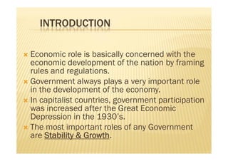 INTRODUCTION
 Economic role is basically concerned with the
economic development of the nation by framing
rules and regulations.
 Government always plays a very important role
in the development of the economy.
 In capitalist countries, government participation
was increased after the Great Economic
Depression in the 1930’s.
 The most important roles of any Government
are Stability & Growth.
 Economic role is basically concerned with the
economic development of the nation by framing
rules and regulations.
 Government always plays a very important role
in the development of the economy.
 In capitalist countries, government participation
was increased after the Great Economic
Depression in the 1930’s.
 The most important roles of any Government
are Stability & Growth.
 