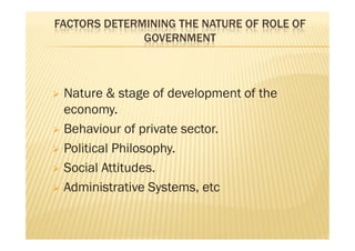 FACTORS DETERMINING THE NATURE OF ROLE OF
GOVERNMENT
 Nature & stage of development of the
economy.
 Behaviour of private sector.
 Political Philosophy.
 Social Attitudes.
 Administrative Systems, etc
 Nature & stage of development of the
economy.
 Behaviour of private sector.
 Political Philosophy.
 Social Attitudes.
 Administrative Systems, etc
 