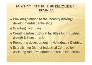 GOVERNMENT’S ROLE AS PROMOTER OF
BUSINESS
Providing finance to the industry.(through
developmental banks etc.)
Granting incentives.
Creating infrastructural facilities for industrial
growth & investment.
Promoting development in No Industry Districts
Establishing District Industrial Centres for
assisting the development of small industries.
Providing finance to the industry.(through
developmental banks etc.)
Granting incentives.
Creating infrastructural facilities for industrial
growth & investment.
Promoting development in No Industry Districts
Establishing District Industrial Centres for
assisting the development of small industries.
 