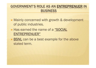 GOVERNMENT’S ROLE AS AN ENTREPRENUER IN
BUSINESS
 Mainly concerned with growth & development
of public industries.
 Has earned the name of a “SOCIAL
ENTREPRENUER”
 BSNL can be a best example for the above
stated term.
 Mainly concerned with growth & development
of public industries.
 Has earned the name of a “SOCIAL
ENTREPRENUER”
 BSNL can be a best example for the above
stated term.
 