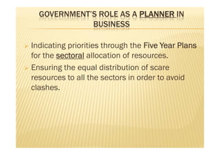GOVERNMENT’S ROLE AS A PLANNER IN
BUSINESS
 Indicating priorities through the Five Year Plans
for the sectoral allocation of resources.
 Ensuring the equal distribution of scare
resources to all the sectors in order to avoid
clashes.
 Indicating priorities through the Five Year Plans
for the sectoral allocation of resources.
 Ensuring the equal distribution of scare
resources to all the sectors in order to avoid
clashes.
 