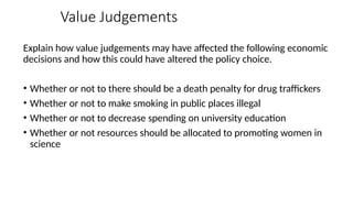 Value Judgements
Explain how value judgements may have affected the following economic
decisions and how this could have altered the policy choice.
• Whether or not to there should be a death penalty for drug traffickers
• Whether or not to make smoking in public places illegal
• Whether or not to decrease spending on university education
• Whether or not resources should be allocated to promoting women in
science
 