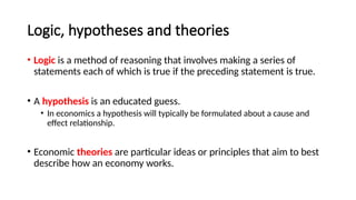 Logic, hypotheses and theories
• Logic is a method of reasoning that involves making a series of
statements each of which is true if the preceding statement is true.
• A hypothesis is an educated guess.
• In economics a hypothesis will typically be formulated about a cause and
effect relationship.
• Economic theories are particular ideas or principles that aim to best
describe how an economy works.
 