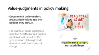 Value-judgments in policy making
• Government policy makers
project their values into the
policies they pursue.
• For example, some politicians
may feel healthcare is a human
right and will view it as the
government’s job to provide
access to healthcare, free of
charge.
 