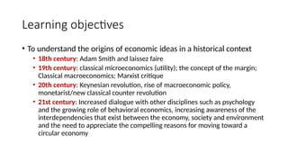Learning objectives
• To understand the origins of economic ideas in a historical context
• 18th century: Adam Smith and laissez faire
• 19th century: classical microeconomics (utility); the concept of the margin;
Classical macroeconomics; Marxist critique
• 20th century: Keynesian revolution, rise of macroeconomic policy,
monetarist/new classical counter revolution
• 21st century: Increased dialogue with other disciplines such as psychology
and the growing role of behavioral economics, increasing awareness of the
interdependencies that exist between the economy, society and environment
and the need to appreciate the compelling reasons for moving toward a
circular economy
 