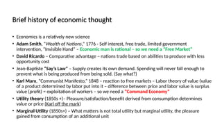 Brief history of economic thought
• Economics is a relatively new science
• Adam Smith, “Wealth of Nations,” 1776 - Self interest, free trade, limited government
intervention, “Invisible Hand” – Economic man is rational – so we need a “Free Market”
• David Ricardo – Comparative advantage – nations trade based on abilities to produce with less
opportunity cost
• Jean-Baptiste “Say’s Law” – Supply creates its own demand. Spending will never fall enough to
prevent what is being produced from being sold. (Say what?)
• Karl Marx, “Communist Manifesto,” 1848 – reaction to free markets – Labor theory of value (value
of a product determined by labor put into it – difference between price and labor value is surplus
value (profit) = exploitation of workers – so we need a “Command Economy”
• Utility theory (1850s +)– Pleasure/satisfaction/benefit derived from consumption determines
value or price (Karl off the mark)
• Marginal Utility (1850s+) – What matters is not total utility but marginal utility, the pleasure
gained from consumption of an additional unit
 