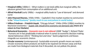 • Marginal Utility (1800s+) – What matters is not total utility but marginal utility, the
pleasure gained from consumption of an additional unit.
• Alfred Marshall (early 1900s) – marginal utility leads to “Law of demand” and demand
curve
• John Maynard Keynes, 1920s-1940s – Capitalist’s free-market reaction to communism
is the “Mixed Economy” (pretty much in use everywhere in world today)
• Milton Friedman – Friedrich Hayek, “Chicago School,” 1940s-1990s (1980s) reaction to
Keynesian economics – Supply side should drive economy not demand side (more of a
return to Free Markets)
• Behavioral Economics – Economic man is not rational (2008 “Nudge”) Richard Thaler
- humans are in fact predictably irrational when it comes to economic decision making;
Daniel Kahneman (2015) “Thinking fast and slow.” Quick judgements and biases
misguide our economic choices
• Circular economy (contemporary)– Sustainable economic growth means we need a
circular economy where products are built to be repaired not thrown away and that
are made from biological materials that if discarded, do not pollute the planet.
 
