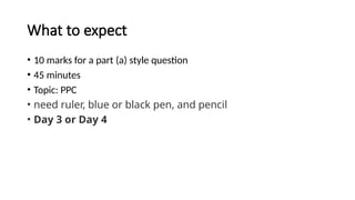 What to expect
• 10 marks for a part (a) style question
• 45 minutes
• Topic: PPC
• need ruler, blue or black pen, and pencil
• Day 3 or Day 4
 