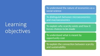 Learning
objectives
To understand the nature of economics as a
social science
To distinguish between microeconomics
and macroeconomics
To explain why scarcity exists and how it
forces choices to be made
To understand what is meant by
opportunity cost
To explain the connection between scarcity
and sustainability
 