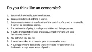 Do you think like an economist?
1. Because it is desirable, sunshine is scarce.​
2. Because it is limited, asthma is scarce.​
3. Because water covers three-fourths of the earth’s surface and is renewable,
it cannot be considered scarce.​
4. The main costs of going to college are tuition and living expenses.​
5. If public transportation fares are raised, almost everyone will take
the subway anyway.​
6. You get what you pay for.​
7. If someone makes an economic gain, someone else loses. ​
8. A business owner’s decision to show more care for consumers is a
decision to accept lower levels of profits. ​
 