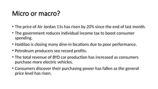 Micro or macro?
• The price of Air Jordan 11s has risen by 20% since the end of last month.
• The government reduces individual income tax to boost consumer
spending.
• Haidilao is closing many dine-in locations due to poor performance.
• Petroleum producers see record profits.
• The total revenue of BYD car production has increased as consumers
purchase more electric vehicles.
• Consumers discover their purchasing power has fallen as the general
price level has risen.
 