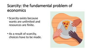 Scarcity: the fundamental problem of
economics
• Scarcity exists because
wants are unlimited and
resources are finite.
• As a result of scarcity,
choices have to be made.
 
