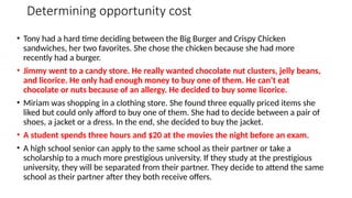 Determining opportunity cost
• Tony had a hard time deciding between the Big Burger and Crispy Chicken
sandwiches, her two favorites. She chose the chicken because she had more
recently had a burger.
• Jimmy went to a candy store. He really wanted chocolate nut clusters, jelly beans,
and licorice. He only had enough money to buy one of them. He can’t eat
chocolate or nuts because of an allergy. He decided to buy some licorice.
• Miriam was shopping in a clothing store. She found three equally priced items she
liked but could only afford to buy one of them. She had to decide between a pair of
shoes, a jacket or a dress. In the end, she decided to buy the jacket.
• A student spends three hours and $20 at the movies the night before an exam.
• A high school senior can apply to the same school as their partner or take a
scholarship to a much more prestigious university. If they study at the prestigious
university, they will be separated from their partner. They decide to attend the same
school as their partner after they both receive offers.
 