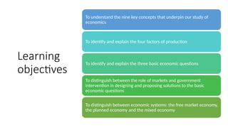 Learning
objectives
To understand the nine key concepts that underpin our study of
economics
To identify and explain the four factors of production
To identify and explain the three basic economic questions
To distinguish between the role of markets and government
intervention in designing and proposing solutions to the basic
economic questions
To distinguish between economic systems: the free market economy,
the planned economy and the mixed economy
 